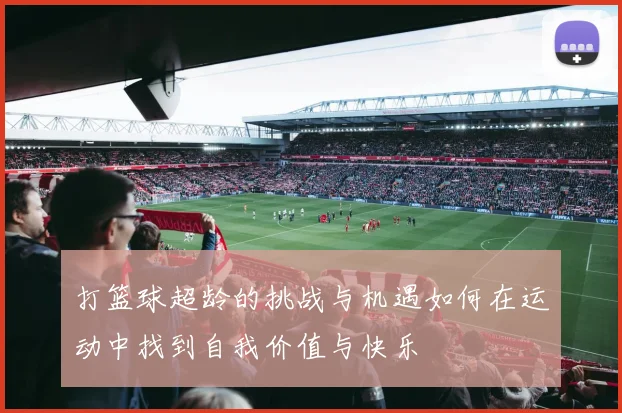 打篮球超龄的挑战与机遇如何在运动中找到自我价值与快乐