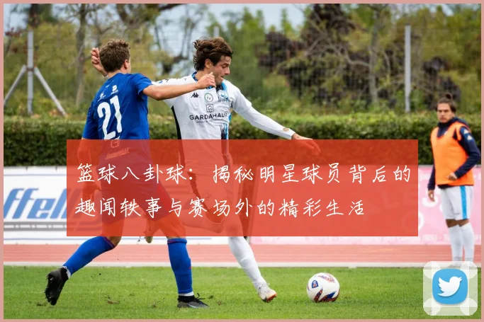 篮球八卦球：揭秘明星球员背后的趣闻轶事与赛场外的精彩生活