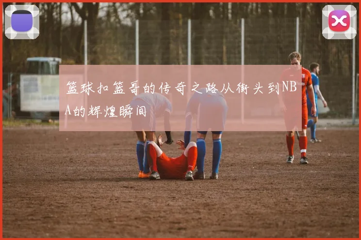 篮球扣篮哥的传奇之路从街头到NBA的辉煌瞬间