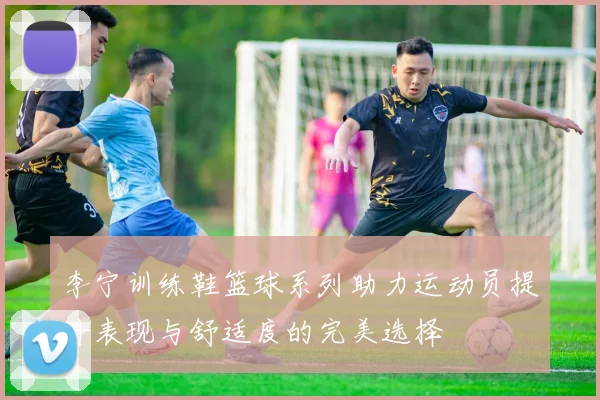 李宁训练鞋篮球系列助力运动员提升表现与舒适度的完美选择