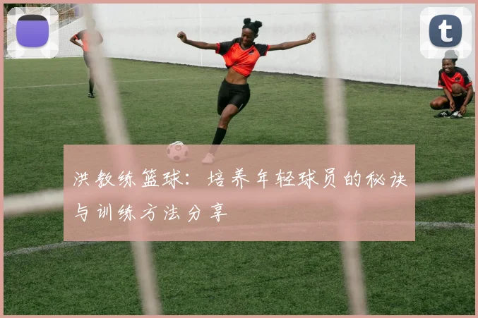 洪教练篮球：培养年轻球员的秘诀与训练方法分享