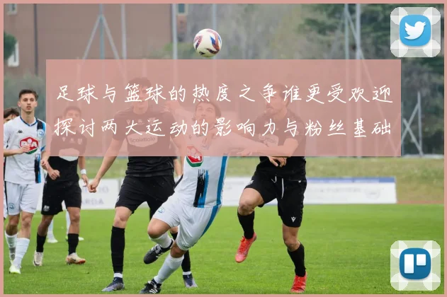 足球与篮球的热度之争谁更受欢迎探讨两大运动的影响力与粉丝基础