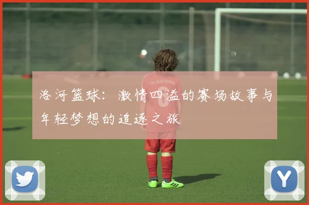 洛河篮球：激情四溢的赛场故事与年轻梦想的追逐之旅