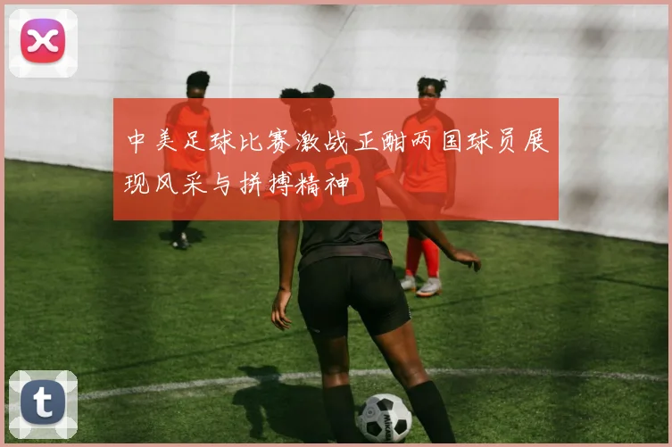 中美足球比赛激战正酣两国球员展现风采与拼搏精神