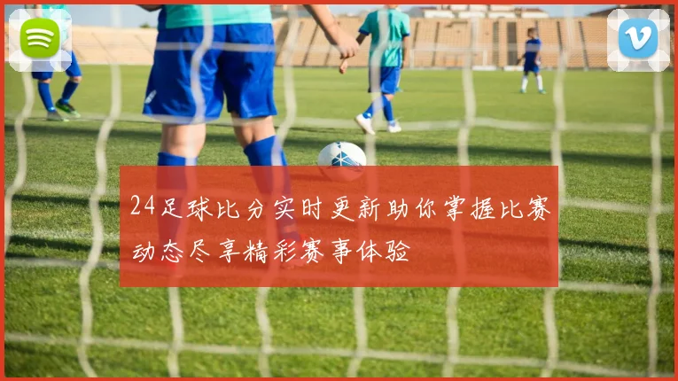 24足球比分实时更新助你掌握比赛动态尽享精彩赛事体验
